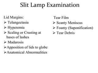 Slit Lamp Examination
Lid Margins:
 Telangectasia
 Hyperemia
 Scaling or Crusting at
bases of lashes
 Madarosis
Apposition of lids to globe
Anatomical Abnormalities
Tear Film
 Scanty Meniscus
 Foamy (Suponification)
 Tear Debris
 