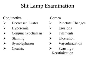 Slit Lamp Examination
Conjunctiva
 Decreased Luster
 Hyperemia
 Conjunctivochalasis
 Staining
 Symblepharon
 Cicatrix
Cornea
 Punctate Changes
 Erosions
 Filaments
 Ulceration
 Vascularization
 Scarring /
Keratinization
 