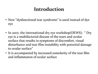 Introduction
• Now “dysfunctional tear syndrome” is used instead of dye
eye
• In 2007, the international dry eye workshop(DEWS): “ Dry
eye is a multifactorial disease of the tears and ocular
surface that results in symptoms of discomfort, visual
disturbance and tear film instability with potential damage
to ocular surface”
• It is accompanied by increased osmolarity of the tear film
and inflammaton of ocular surface
 