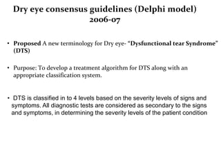 Dry eye consensus guidelines (Delphi model)
2006-07
• Proposed A new terminology for Dry eye- “Dysfunctional tear Syndrome”
(DTS)
• Purpose: To develop a treatment algorithm for DTS along with an
appropriate classification system.
• DTS is classified in to 4 levels based on the severity levels of signs and
symptoms. All diagnostic tests are considered as secondary to the signs
and symptoms, in determining the severity levels of the patient condition
 
