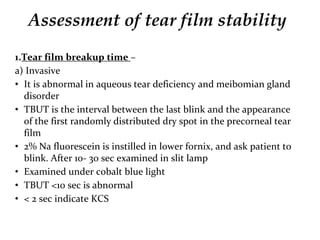 Assessment of tear film stability
1.Tear film breakup time –
a) Invasive
• It is abnormal in aqueous tear deficiency and meibomian gland
disorder
• TBUT is the interval between the last blink and the appearance
of the first randomly distributed dry spot in the precorneal tear
film
• 2% Na fluorescein is instilled in lower fornix, and ask patient to
blink. After 10- 30 sec examined in slit lamp
• Examined under cobalt blue light
• TBUT <10 sec is abnormal
• < 2 sec indicate KCS
 