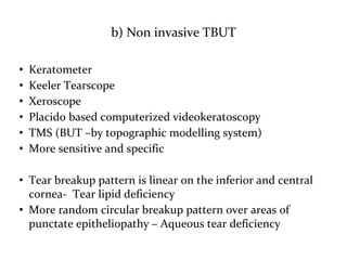 b) Non invasive TBUT
• Keratometer
• Keeler Tearscope
• Xeroscope
• Placido based computerized videokeratoscopy
• TMS (BUT –by topographic modelling system)
• More sensitive and specific
• Tear breakup pattern is linear on the inferior and central
cornea- Tear lipid deficiency
• More random circular breakup pattern over areas of
punctate epitheliopathy – Aqueous tear deficiency
 