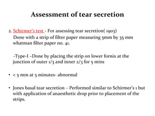 Assessment of tear secretion
2. Schirmer’s test - For assessing tear secretion( 1903)
Done with a strip of filter paper measuring 5mm by 35 mm
whatman filter paper no. 41.
-Type-I –Done by placing the strip on lower fornix at the
junction of outer 1/3 and inner 2/3 for 5 mins
• < 5 mm at 5 minutes- abnormal
• Jones basal tear secretion – Performed similar to Schirmer’s 1 but
with application of anaesthetic drop prior to placement of the
strips.
 