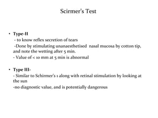 Scirmer’s Test
• Type-II
- to know reflex secretion of tears
-Done by stimulating unanaesthetised nasal mucosa by cotton tip,
and note the wetting after 5 min.
- Value of < 10 mm at 5 min is abnormal
• Type III-
- Similar to Schirmer’s 1 along with retinal stimulation by looking at
the sun
-no diagnostic value, and is potentially dangerous
 
