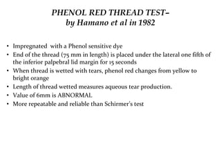 PHENOL RED THREAD TEST–
by Hamano et al in 1982
• Impregnated with a Phenol sensitive dye
• End of the thread (75 mm in length) is placed under the lateral one fifth of
the inferior palpebral lid margin for 15 seconds
• When thread is wetted with tears, phenol red changes from yellow to
bright orange
• Length of thread wetted measures aqueous tear production.
• Value of 6mm is ABNORMAL
• More repeatable and reliable than Schirmer’s test
 
