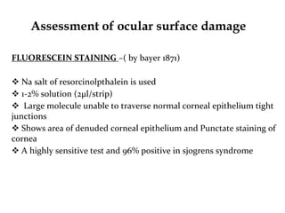 Assessment of ocular surface damage
FLUORESCEIN STAINING –( by bayer 1871)
 Na salt of resorcinolpthalein is used
 1-2% solution (2μl/strip)
 Large molecule unable to traverse normal corneal epithelium tight
junctions
 Shows area of denuded corneal epithelium and Punctate staining of
cornea
 A highly sensitive test and 96% positive in sjogrens syndrome
 