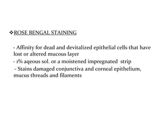 ROSE BENGAL STAINING
- Affinity for dead and devitalized epithelial cells that have
lost or altered mucous layer
- 1% aqeous sol. or a moistened impregnated strip
- Stains damaged conjunctiva and corneal epithelium,
mucus threads and filaments
 
