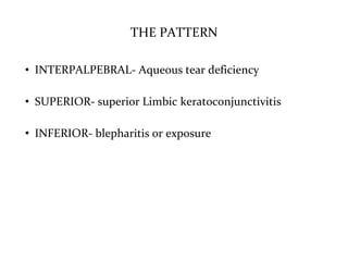 THE PATTERN
• INTERPALPEBRAL- Aqueous tear deficiency
• SUPERIOR- superior Limbic keratoconjunctivitis
• INFERIOR- blepharitis or exposure
 