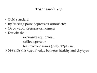 Tear osmolarity
• Gold standard
• By freezing point depression osmometer
• Or by vapor pressure osmometer
• Drawbacks –
expensive equipment
skilled operator
tear microvolumes ( only 0.2μl used)
> 316 mOs/l is cut off value between healthy and dry eyes
 
