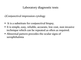 Laboratory diagnostic tests
1)Conjunctival impression cytology
 It is a substitute for conjunctival biopsy.
 It is simple, easy, reliable, accurate, low cost, non invasive
technique which can be repeated as often as required.
 Abnormal pattern precedes the ocular signs of
xerophthalmia
 