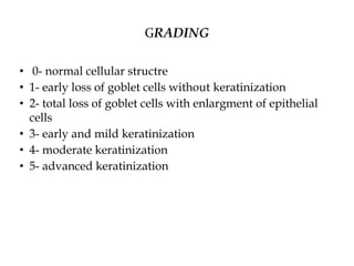 GRADING
• 0- normal cellular structre
• 1- early loss of goblet cells without keratinization
• 2- total loss of goblet cells with enlargment of epithelial
cells
• 3- early and mild keratinization
• 4- moderate keratinization
• 5- advanced keratinization
 