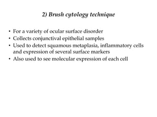 2) Brush cytology technique
• For a variety of ocular surface disorder
• Collects conjunctival epithelial samples
• Used to detect squamous metaplasia, inflammatory cells
and expression of several surface markers
• Also used to see molecular expression of each cell
 