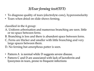 3)Tear ferning test(TFT)
• To diagnose quality of tears (electrolyte conc), hyperosmolarity
• Tears when dried on slide shows ferning.
classified in the 4 group:
A. Uniform arborisation and numerous branching are seen. little
or no space between ferns.
B. Branching is less and there is abundent space between ferns.
C. Ferns are thicker and smaller with little branching and very
large spaces between them.
D. No ferning but amorphous patter is seen.
• Pattern A is normal while D suggests severe disease.
• Pattern C and D are associated with lack of lactoferrin and
lysozymes in tears, prone to frequent infections
 