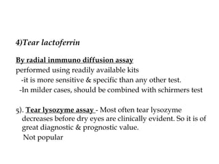 4)Tear lactoferrin
By radial inmmuno diffusion assay
performed using readily available kits
-it is more sensitive & specific than any other test.
-In milder cases, should be combined with schirmers test
5). Tear lysozyme assay - Most often tear lysozyme
decreases before dry eyes are clinically evident. So it is of
great diagnostic & prognostic value.
Not popular
 