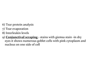 6) Tear protein analysis
7) Tear evaporation
8) Interleukin levels
9) Conjunctival scraping - stains with giemsa stain -in dry
eyes it shows numerous goblet cells with pink cytoplasm and
nucleus on one side of cell
 