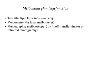 Meibomian gland dysfunction
• Tear film lipid layer interferometry
• Meibometry (by laser meibometer)
• Meibography/ meibooscopy ( by finoff translluminator or
infra red photography)
 