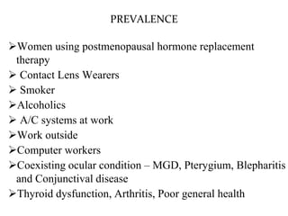 PREVALENCE
Women using postmenopausal hormone replacement
therapy
 Contact Lens Wearers
 Smoker
Alcoholics
 A/C systems at work
Work outside
Computer workers
Coexisting ocular condition – MGD, Pterygium, Blepharitis
and Conjunctival disease
Thyroid dysfunction, Arthritis, Poor general health
 