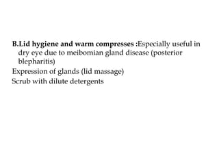 B.Lid hygiene and warm compresses :Especially useful in
dry eye due to meibomian gland disease (posterior
blepharitis)
Expression of glands (lid massage)
Scrub with dilute detergents
 