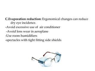C.Evaporation reduction: Ergonomical changes can reduce
dry eye incidence.
-Avoid excessive use of air conditioner
-Avoid lens wear in aeroplane
-Use room humidifiers
-spectacles with tight fitting side shields
 