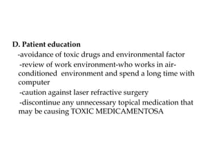 D. Patient education
-avoidance of toxic drugs and environmental factor
-review of work environment-who works in air-
conditioned environment and spend a long time with
computer
-caution against laser refractive surgery
-discontinue any unnecessary topical medication that
may be causing TOXIC MEDICAMENTOSA
 