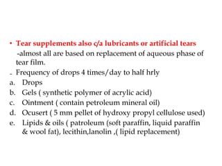 • Tear supplements also c/a lubricants or artificial tears
-almost all are based on replacement of aqueous phase of
tear film.
₋ Frequency of drops 4 times/day to half hrly
a. Drops
b. Gels ( synthetic polymer of acrylic acid)
c. Ointment ( contain petroleum mineral oil)
d. Ocusert ( 5 mm pellet of hydroxy propyl cellulose used)
e. Lipids & oils ( patroleum (soft paraffin, liquid paraffin
& wool fat), lecithin,lanolin ,( lipid replacement)
 