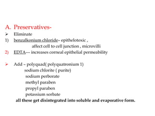 A. Preservatives-
 Eliminate
1) benzalkonium chloride– epithelotoxic ,
affect cell to cell junction , microvilli
2) EDTA--- increases corneal epithelial permeability
 Add – polyquad( polyquatronium 1)
sodium chlorite ( purite)
sodium perborate
methyl paraben
propyl paraben
potassium sorbate
all these get disintegrated into soluble and evaporative form.
 