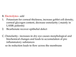 B. Electrolytes– add
1. Potassium for corneal thickness, increase goblet cell density,
corneal glycogen content, decrease osmolarity ( mainly in
LASIK patients)
2. Bicarbonate recover epithelial defect
C. Osmolarity– increases in dry eye causes morphological and
biochemical changes and leads to accumulation of pro
inflammatory substances
so its reduction leads to flow across the membrane
 