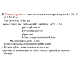 D. Viscosity agents --- tears contain membrane spanning mucins ( MUC
16 & MUC 4)
Get decreased in dry eye
replacements are -carboxymethyl cellulose ( .25% - 1 %)
polyvinyl alcohol
polyethylene glycol
glycol 400
hydroxypropyl methyl cellulose
Mucomimetic agents- 0.18%
hydroxypropylguarpolysaccharide(HP-guar)
-offers complete protection from desiccation
-provides an environment in which corneal epithelium recovers
damage
 