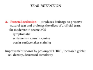 TEAR RETENTION
A. Punctal occlusion –- it reduces drainage so preserve
natural tear and prolongs the effect of artificial tears.
-for moderate to severe KCS—
symptomatic
schirmer’s < 5mm in 5 mins
ocular surface takes staining
Improvement shown by prolonged TFBUT, increased goblet
cell density, decreased osmolarity
 