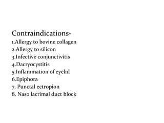 Contraindications-
1.Allergy to bovine collagen
2.Allergy to silicon
3.Infective conjunctivitis
4.Dacryocystitis
5.Inflammation of eyelid
6.Epiphora
7. Punctal ectropion
8. Naso lacrimal duct block
 