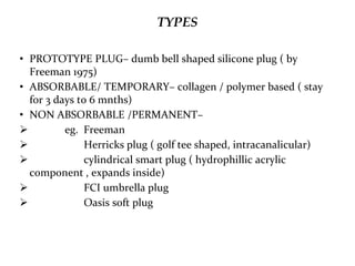 TYPES
• PROTOTYPE PLUG– dumb bell shaped silicone plug ( by
Freeman 1975)
• ABSORBABLE/ TEMPORARY– collagen / polymer based ( stay
for 3 days to 6 mnths)
• NON ABSORBABLE /PERMANENT–
 eg. Freeman
 Herricks plug ( golf tee shaped, intracanalicular)
 cylindrical smart plug ( hydrophillic acrylic
component , expands inside)
 FCI umbrella plug
 Oasis soft plug
 