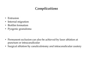 Complications
• Extrusion
• Internal migration
• Biofilm formation
• Pyogenic granuloma
• Permanent occlusion can also be achieved by laser ablation at
punctum or intracanalicular
• Surgical ablation by canaliculotomy and intracanalicular cautery
 