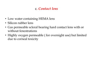 c. Contact lens
• Low water containing HEMA lens
• Silicon rubber lens
• Gas permeable scleral bearing hard contact lens with or
without fenestrations
• Highly oxygen permeable ( for overnight use) but limited
due to corneal toxicity
 