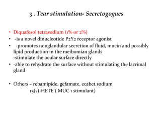 3 . Tear stimulation- Secretogogues
• Diquafosol tetrasodium (1% or 2%)
• -is a novel dinucleotide P2Y2 receptor agonist
• -promotes nonglandular secretion of fluid, mucin and possibly
lipid production in the meibomian glands
-stimulate the ocular surface directly
• -able to rehydrate the surface without stimulating the lacrimal
gland
• Others – rebamipide, gefamate, ecabet sodium
15(s)-HETE ( MUC 1 stimulant)
 