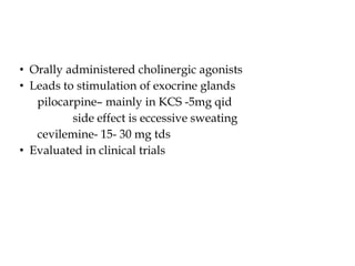 • Orally administered cholinergic agonists
• Leads to stimulation of exocrine glands
pilocarpine– mainly in KCS -5mg qid
side effect is eccessive sweating
cevilemine- 15- 30 mg tds
• Evaluated in clinical trials
 