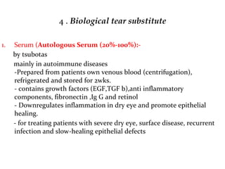 4 . Biological tear substitute
1. Serum (Autologous Serum (20%-100%):-
by tsubotas
mainly in autoimmune diseases
-Prepared from patients own venous blood (centrifugation),
refrigerated and stored for 2wks.
- contains growth factors (EGF,TGF b),anti inflammatory
components, fibronectin ,Ig G and retinol
- Downregulates inflammation in dry eye and promote epithelial
healing.
- for treating patients with severe dry eye, surface disease, recurrent
infection and slow-healing epithelial defects
 