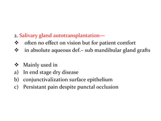 2. Salivary gland autotransplantation—
 often no effect on vision but for patient comfort
 in absolute aqueous def.– sub mandibular gland grafts
 Mainly used in
a) In end stage dry disease
b) conjunctivalization surface epithelium
c) Persistant pain despite punctal occlusion
 