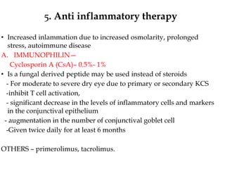 5. Anti inflammatory therapy
• Increased inlammation due to increased osmolarity, prolonged
stress, autoimmune disease
A. IMMUNOPHILIN—
Cyclosporin A (CsA)– 0.5%- 1%
• Is a fungal derived peptide may be used instead of steroids
- For moderate to severe dry eye due to primary or secondary KCS
-inhibit T cell activation,
- significant decrease in the levels of inflammatory cells and markers
in the conjunctival epithelium
- augmentation in the number of conjunctival goblet cell
-Given twice daily for at least 6 months
OTHERS – primerolimus, tacrolimus.
 