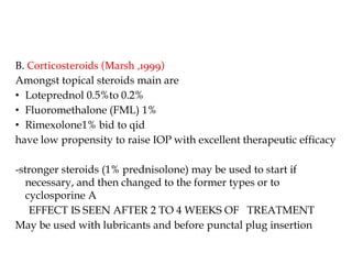 B. Corticosteroids (Marsh ,1999)
Amongst topical steroids main are
• Loteprednol 0.5%to 0.2%
• Fluoromethalone (FML) 1%
• Rimexolone1% bid to qid
have low propensity to raise IOP with excellent therapeutic efficacy
-stronger steroids (1% prednisolone) may be used to start if
necessary, and then changed to the former types or to
cyclosporine A
EFFECT IS SEEN AFTER 2 TO 4 WEEKS OF TREATMENT
May be used with lubricants and before punctal plug insertion
 