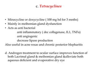 c. Tetracyclines
• Minocycline or doxycycline ( 100 mg bd for 3 mnths)
• Mainly in meibomian gland dysfunction
• Acts as anti bacterial
anti inflammatory ( dec collagenase, IL1, TNFa)
anti angiogenic
decrease lipase production
Also useful in acne rosae and chronic posterior blepharitis
d. Androgen treatment to ocular surface improves function of
both Lacrimal gland & meibomian gland &alleviate both
aqueous deficient and evaporative dry eye
 
