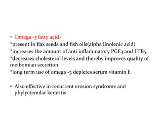 • Omega -3 fatty acid-
*present in flax seeds and fish oils(alpha linolenic acid)
*increases the amount of anti inflammatory PGE3 and LTB5,
*decreases cholesterol levels and thereby improves quality of
meibomian secretion
*long term use of omega -3 depletes serum vitamin E
• Also effective in recurrent erosion syndrome and
phylyctenular keratitis
 