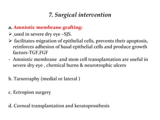 7. Surgical intervention
a. Amniotic membrane grafting:
 used in severe dry eye –SJS.
 facilitates migration of epithelial cells, prevents their apoptosis,
reinforces adhesion of basal epithelial cells and produce growth
factors-TGF,FGF
- Amniotic membrane and stem cell transplantation are useful in
severe dry eye , chemical burns & neurotrophic ulcers
b. Tarsorraphy (medial or lateral )
c. Ectropion surgery
d. Corneal transplantation and keratoprosthesis
 
