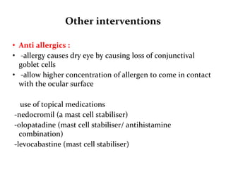 Other interventions
• Anti allergics :
• -allergy causes dry eye by causing loss of conjunctival
goblet cells
• -allow higher concentration of allergen to come in contact
with the ocular surface
use of topical medications
-nedocromil (a mast cell stabiliser)
-olopatadine (mast cell stabiliser/ antihistamine
combination)
-levocabastine (mast cell stabiliser)
 