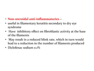 • Non-steroidal anti-inflammatories –
• useful in filamentary keratitis secondary to dry eye
syndrome
• Have inhibitory effect on fibroblastic activity at the base
of the filaments
• May result in a reduced blink rate, which in turn would
lead to a reduction in the number of filaments produced
• Diclofenac sodium 0.1%
 