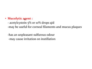 • Mucolytic agent :
- acetylcystein 5% or 10% drops qid
-may be useful for corneal filaments and mucus plaques
-has an unpleasant sulfurous odour
-may cause irritation on instillation
.
 
