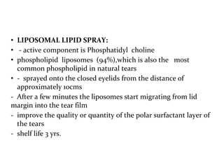 • LIPOSOMAL LIPID SPRAY:
• - active component is Phosphatidyl choline
• phospholipid liposomes (94%),which is also the most
common phospholipid in natural tears
• - sprayed onto the closed eyelids from the distance of
approximately 10cms
- After a few minutes the liposomes start migrating from lid
margin into the tear film
- improve the quality or quantity of the polar surfactant layer of
the tears
- shelf life 3 yrs.
 