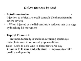Others that can be used
• Botulinum toxin- -
Injection to orbicularis oculi controls blepharospasm in
severe dry eye
• - When injected at medial canthus,it reduces tear drainage
by blocking lid movement
• Topical Vitamin A
-Tretinoin topically is useful in reversing squamous
metaplasia seen in various dry eye condition
-Dose- 0.01% to 0.1% One to Three times Per day
Vitamin C, E, zinc and selenium : improves tear film
quality and quantity
 