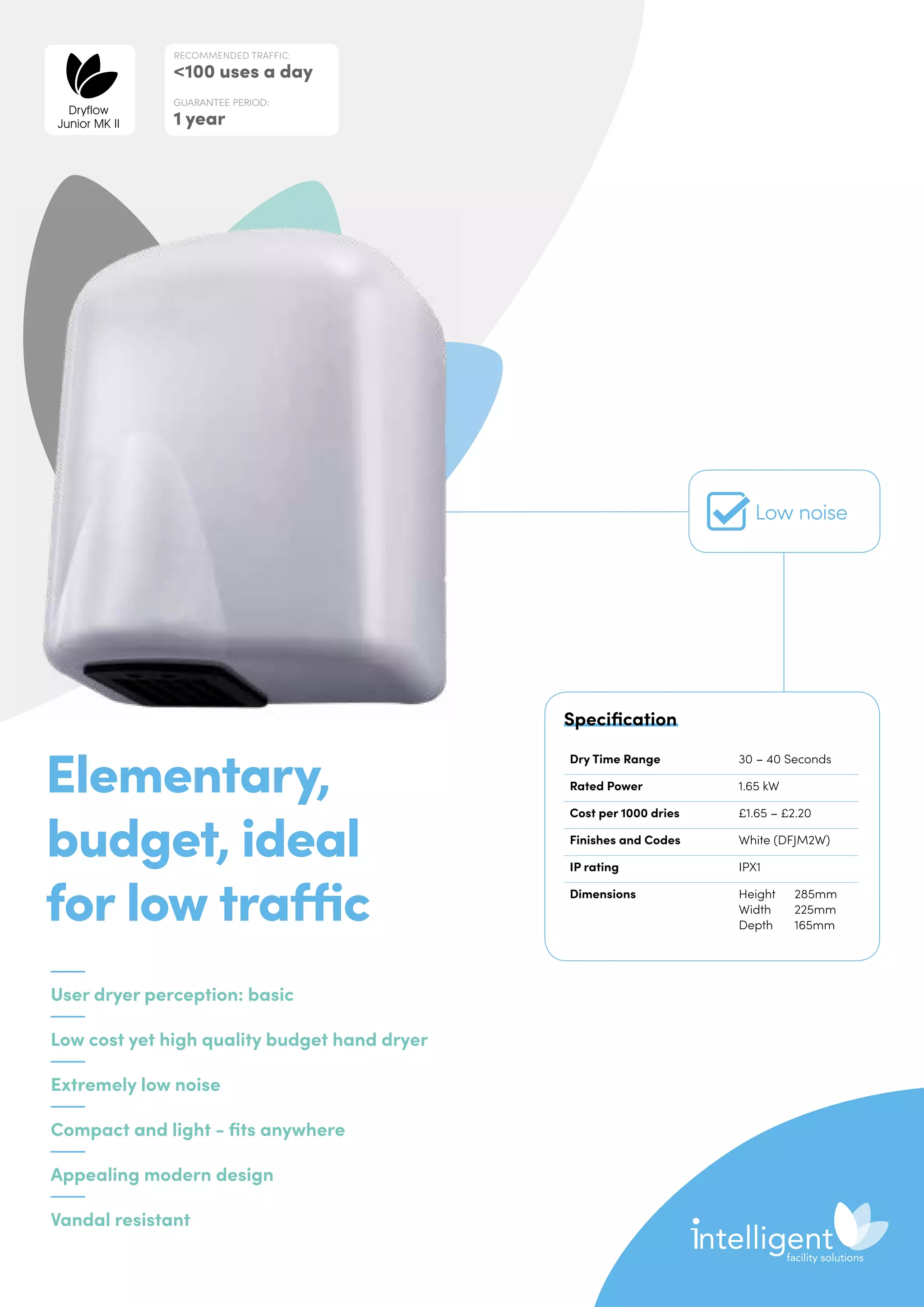 User dryer perception: basic
Low cost yet high quality budget hand dryer
Extremely low noise
Compact and light - fits anywhere
Appealing modern design
Vandal resistant
Elementary,
budget, ideal
for low traffic
Dry Time Range 30 – 40 Seconds
Rated Power 1.65 kW
Cost per 1000 dries £1.65 – £2.20
Finishes and Codes White (DFJM2W)
IP rating IPX1
Dimensions Height	285mm
Width	225mm
Depth	165mm
Specification
RECOMMENDED TRAFFIC:
100 uses a day
GUARANTEE PERIOD:
1 year
Dryflow
Junior MK II
Low noise
 