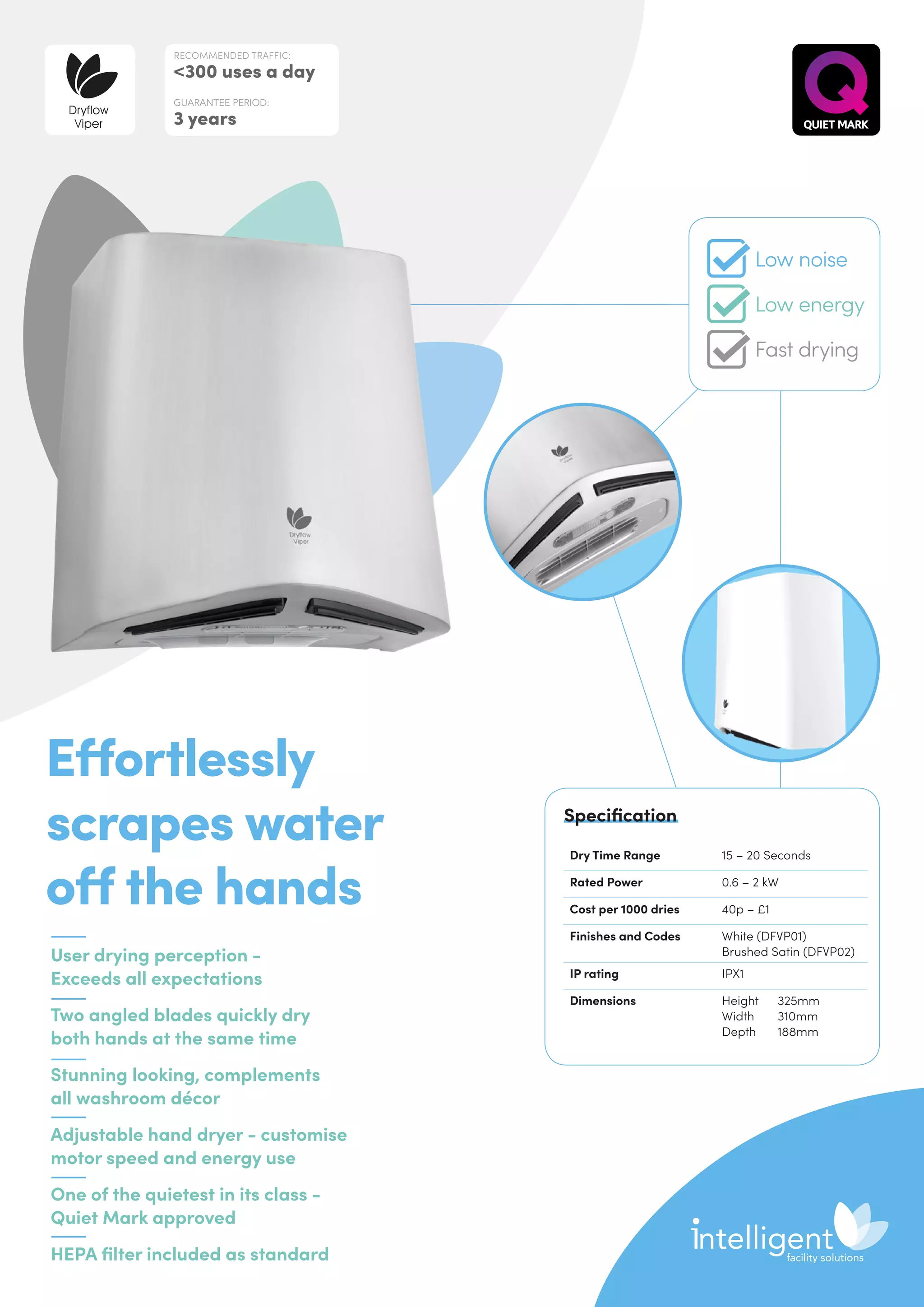 User drying perception -
Exceeds all expectations
Two angled blades quickly dry
both hands at the same time
Stunning looking, complements
all washroom décor
Adjustable hand dryer - customise
motor speed and energy use
One of the quietest in its class -
Quiet Mark approved
HEPA filter included as standard
Effortlessly
scrapes water
off the hands
Dry Time Range 15 – 20 Seconds
Rated Power 0.6 – 2 kW
Cost per 1000 dries 40p – £1
Finishes and Codes White (DFVP01)
Brushed Satin (DFVP02)
IP rating IPX1
Dimensions Height	325mm
Width	310mm
Depth	188mm
Specification
RECOMMENDED TRAFFIC:
300 uses a day
GUARANTEE PERIOD:
3 years
Dryflow
Viper
Low noise
Low energy
Fast drying
 