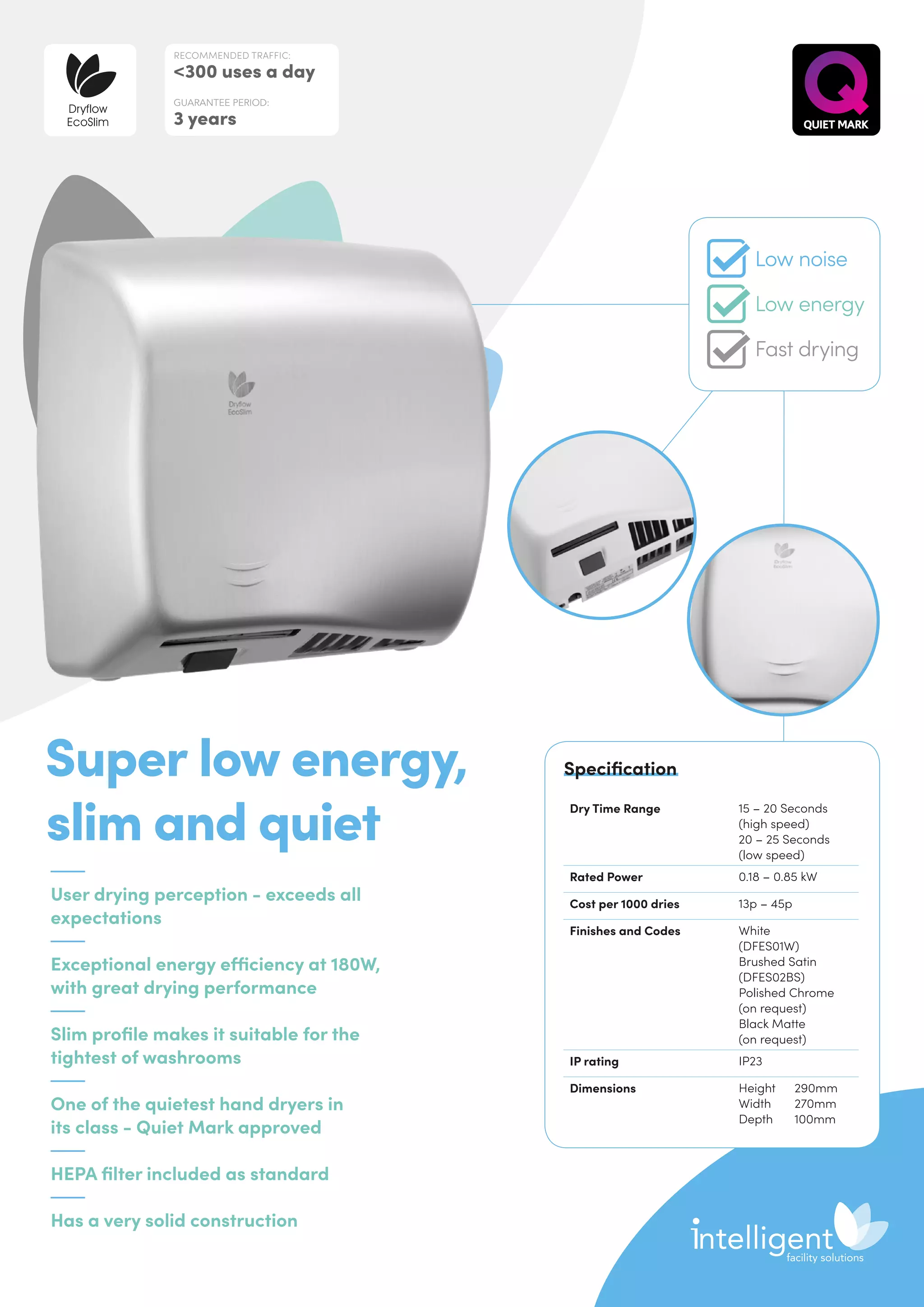 User drying perception - exceeds all
expectations
Exceptional energy efficiency at 180W,
with great drying performance
Slim profile makes it suitable for the
tightest of washrooms
One of the quietest hand dryers in
its class - Quiet Mark approved
HEPA filter included as standard
Has a very solid construction
Super low energy,
slim and quiet
Dry Time Range 15 – 20 Seconds
(high speed)
20 – 25 Seconds
(low speed)
Rated Power 0.18 – 0.85 kW
Cost per 1000 dries 13p – 45p
Finishes and Codes White
(DFES01W)
Brushed Satin
(DFES02BS)
Polished Chrome
(on request)
Black Matte
(on request)
IP rating IP23
Dimensions Height	290mm
Width	270mm
Depth	100mm
Specification
RECOMMENDED TRAFFIC:
300 uses a day
GUARANTEE PERIOD:
3 years
Dryflow
EcoSlim
Low noise
Low energy
Fast drying
 